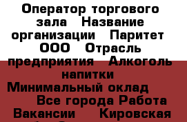 Оператор торгового зала › Название организации ­ Паритет, ООО › Отрасль предприятия ­ Алкоголь, напитки › Минимальный оклад ­ 20 000 - Все города Работа » Вакансии   . Кировская обл.,Захарищево п.